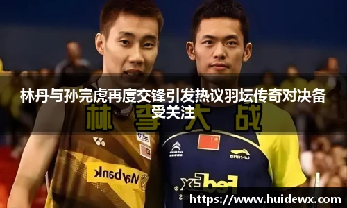 林丹与孙完虎再度交锋引发热议羽坛传奇对决备受关注